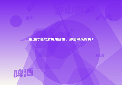 泰山啤酒批发价格优惠，哪里可以购买？
