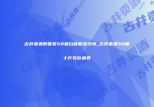 古井贡酒醇香型50度白瓷瓶多少钱_古井贡酒50度十斤装价格表