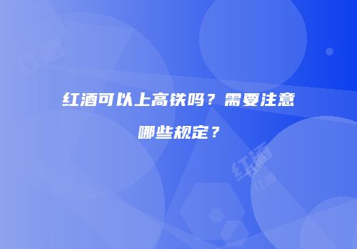 红酒可以上高铁吗？需要注意哪些规定？