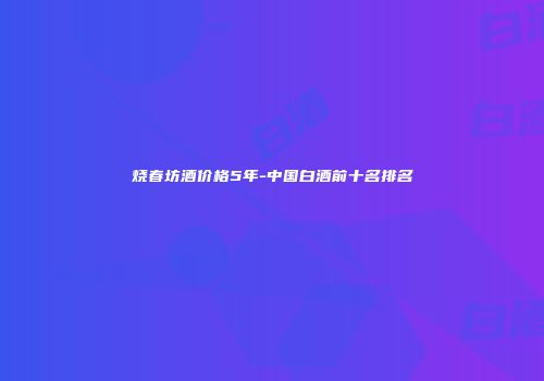 烧春坊酒价格5年-中国白酒前十名排名