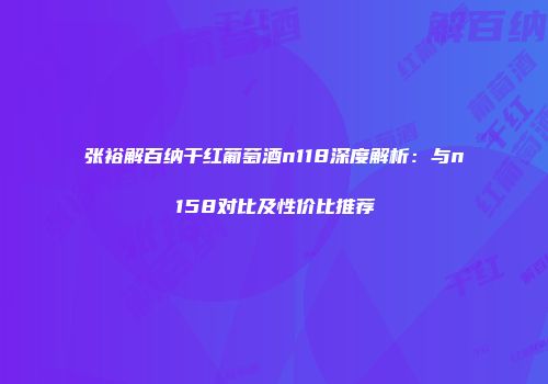 张裕解百纳干红葡萄酒n118深度解析：与n158对比及性价比推荐