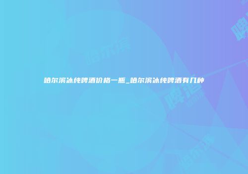 哈尔滨冰纯啤酒价格一瓶_哈尔滨冰纯啤酒有几种