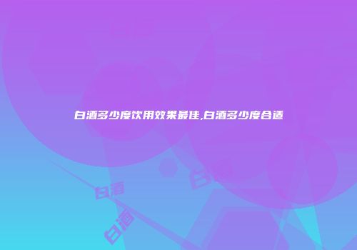 白酒多少度饮用效果最佳,白酒多少度合适