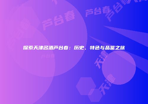 探索天津名酒芦台春：历史、特色与品鉴之旅