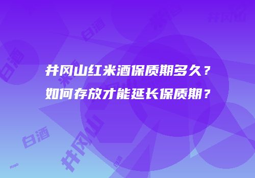 井冈山红米酒保质期多久？如何存放才能延长保质期？
