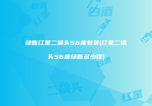 绿瓶红星二锅头56度包装(红星二锅头56度绿瓶多少钱)