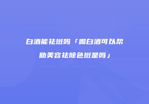 白酒能祛斑吗「喝白酒可以帮助美容祛除色斑是吗」