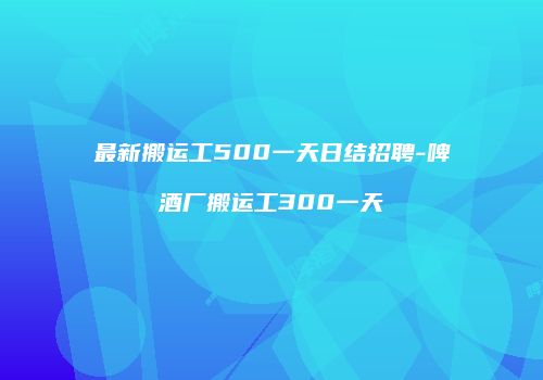 最新搬运工500一天日结招聘-啤酒厂搬运工300一天