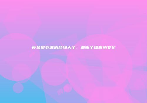 夜场国外啤酒品牌大全：解析全球啤酒文化
