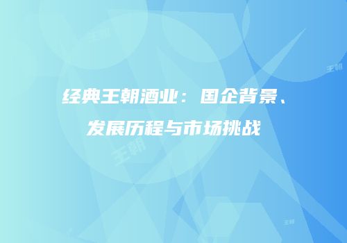 经典王朝酒业：国企背景、发展历程与市场挑战