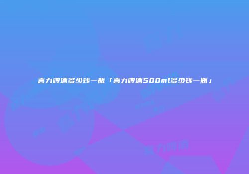 喜力啤酒多少钱一瓶「喜力啤酒500ml多少钱一瓶」