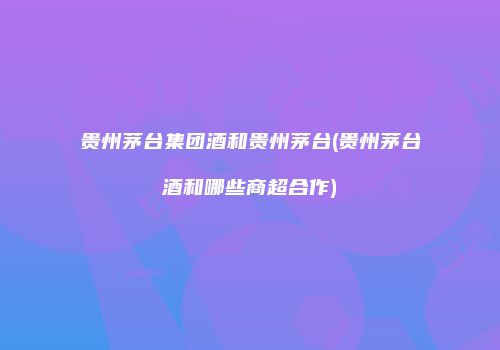 贵州茅台集团酒和贵州茅台(贵州茅台酒和哪些商超合作)