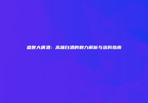 盛世大唐酒：高端白酒的魅力解析与选购指南