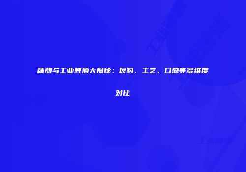 精酿与工业啤酒大揭秘：原料、工艺、口感等多维度对比