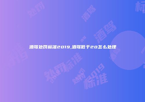 酒驾处罚标准2019,酒驾低于20怎么处理