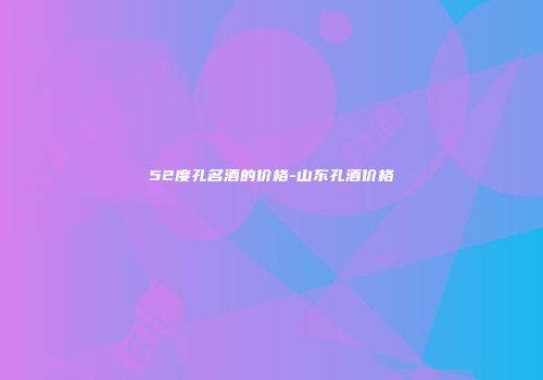 52度孔名酒的价格-山东孔酒价格