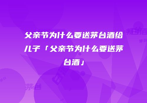 父亲节为什么要送茅台酒给儿子「父亲节为什么要送茅台酒」