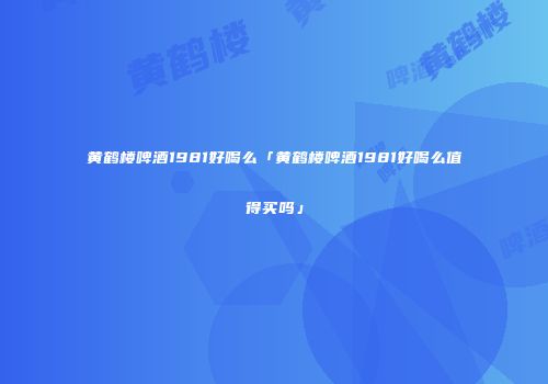 黄鹤楼啤酒1981好喝么「黄鹤楼啤酒1981好喝么值得买吗」