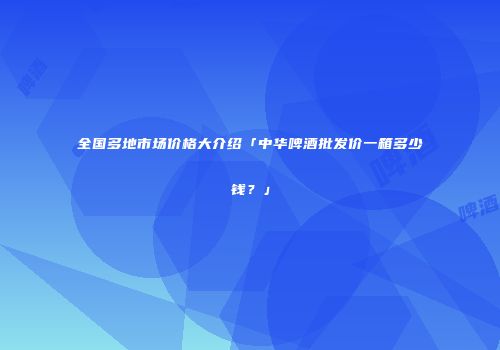 全国多地市场价格大介绍「中华啤酒批发价一箱多少钱？」