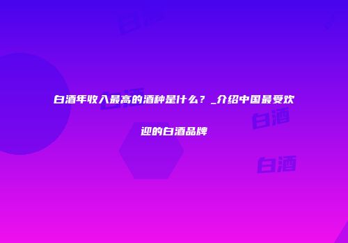 白酒年收入最高的酒种是什么？_介绍中国最受欢迎的白酒品牌