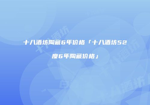 十八酒坊陶藏6年价格「十八酒坊52度6年陶藏价格」