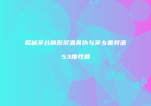揭秘茅台镇原浆酒真伪与茅乡善将酒53度性质