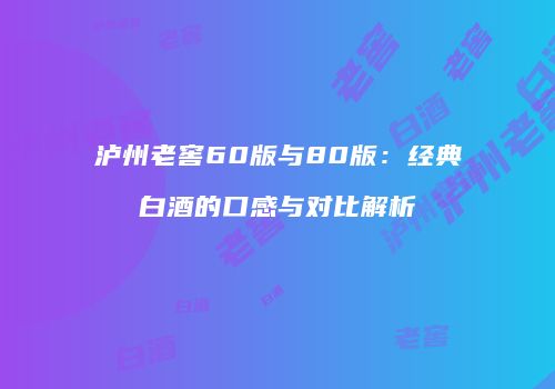 泸州老窖60版与80版：经典白酒的口感与对比解析