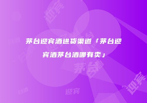 茅台迎宾酒进货渠道「茅台迎宾酒茅台酒哪有卖」