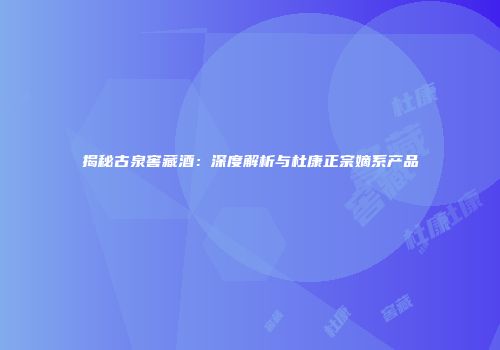 揭秘古泉窖藏酒：深度解析与杜康正宗嫡系产品