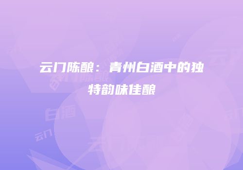 云门陈酿：青州白酒中的独特韵味佳酿