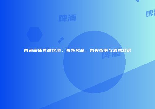 青藏高原青稞啤酒：独特风味、购买指南与酒驾知识