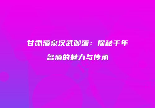 甘肃酒泉汉武御酒：探秘千年名酒的魅力与传承