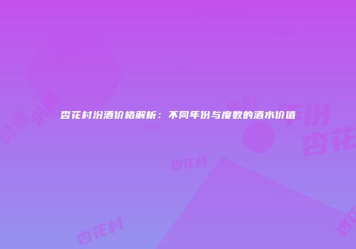 杏花村汾酒价格解析：不同年份与度数的酒水价值