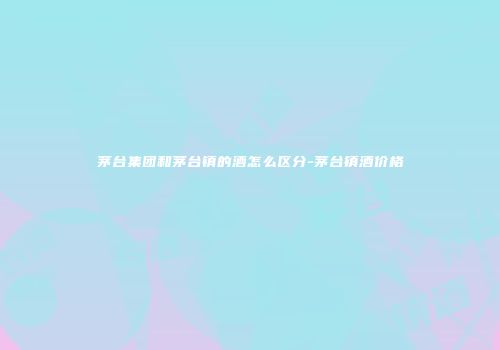 茅台集团和茅台镇的酒怎么区分-茅台镇酒价格