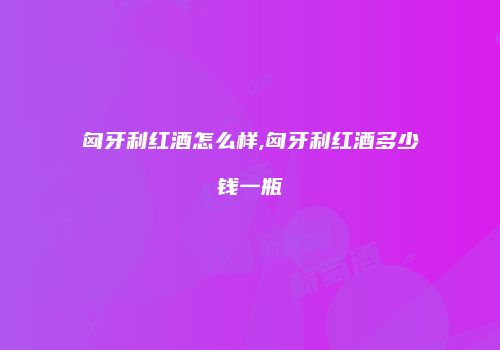 匈牙利红酒怎么样,匈牙利红酒多少钱一瓶
