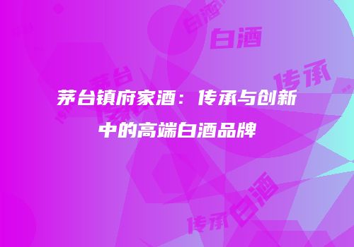 茅台镇府家酒：传承与创新中的高端白酒品牌
