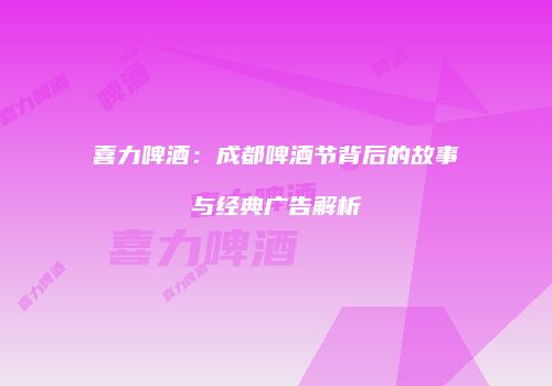 喜力啤酒：成都啤酒节背后的故事与经典广告解析
