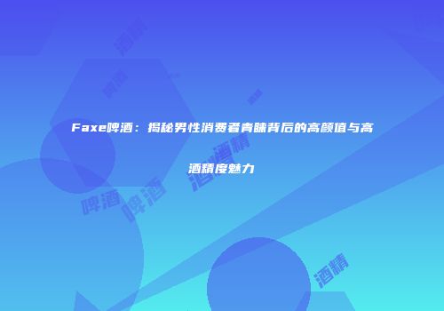 Faxe啤酒：揭秘男性消费者青睐背后的高颜值与高酒精度魅力