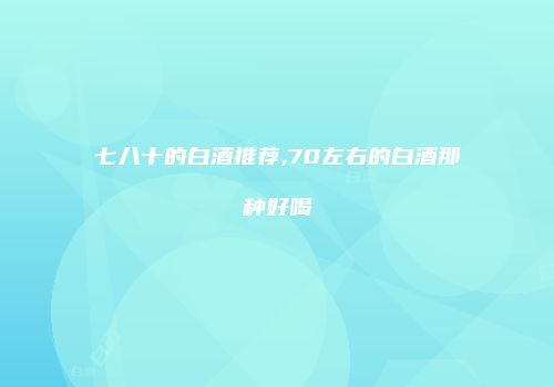 七八十的白酒推荐,70左右的白酒那种好喝