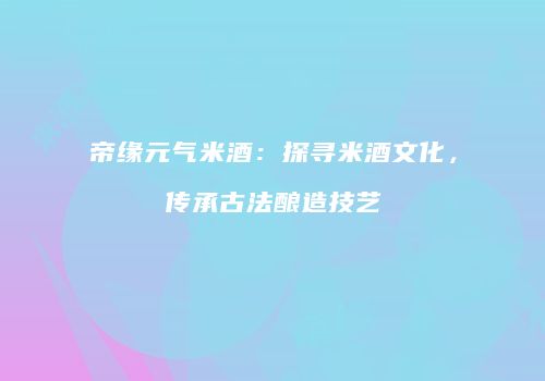 帝缘元气米酒：探寻米酒文化，传承古法酿造技艺