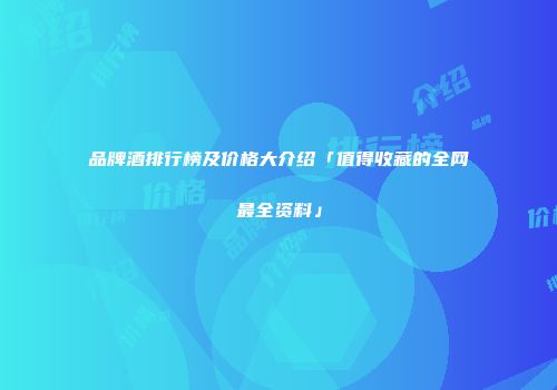 品牌酒排行榜及价格大介绍「值得收藏的全网最全资料」