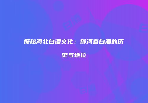 探秘河北白酒文化：御河春白酒的历史与地位