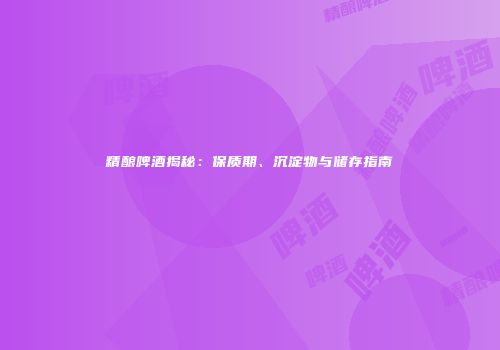 精酿啤酒揭秘：保质期、沉淀物与储存指南
