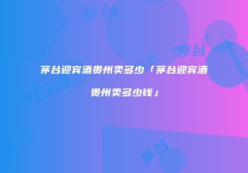 茅台迎宾酒贵州卖多少「茅台迎宾酒贵州卖多少钱」