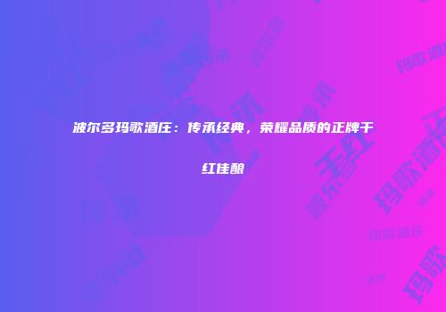 波尔多玛歌酒庄：传承经典，荣耀品质的正牌干红佳酿