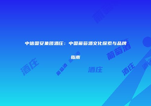 中信国安集团酒庄：中国葡萄酒文化探索与品牌指南