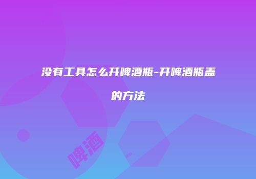 没有工具怎么开啤酒瓶-开啤酒瓶盖的方法