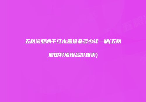 五粮液亚洲干红木盒珍品多少钱一瓶(五粮液国将酒珍品价格表)