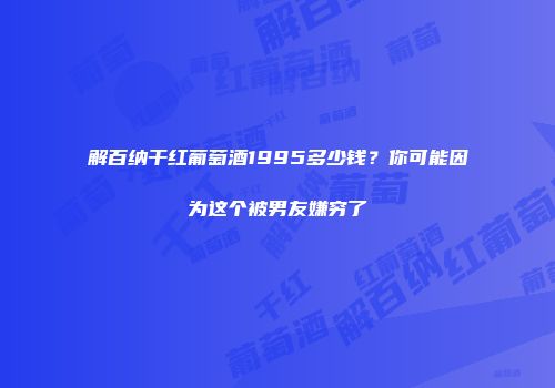 解百纳干红葡萄酒1995多少钱？你可能因为这个被男友嫌穷了