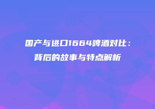 国产与进口1664啤酒对比：背后的故事与特点解析